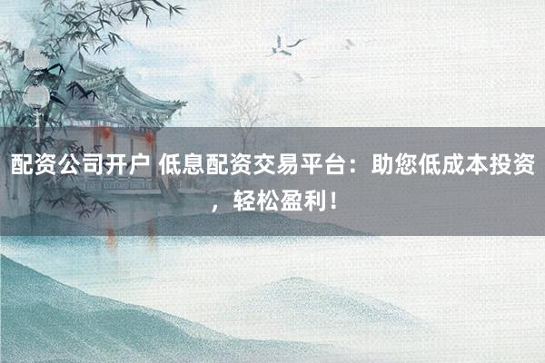 配资公司开户 低息配资交易平台：助您低成本投资，轻松盈利！