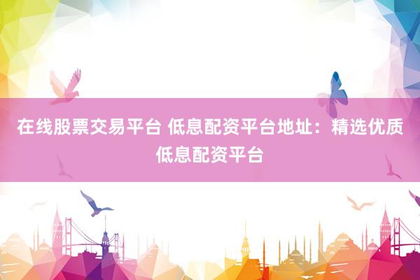 在线股票交易平台 低息配资平台地址：精选优质低息配资平台