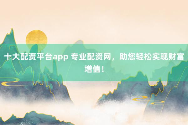 十大配资平台app 专业配资网，助您轻松实现财富增值！