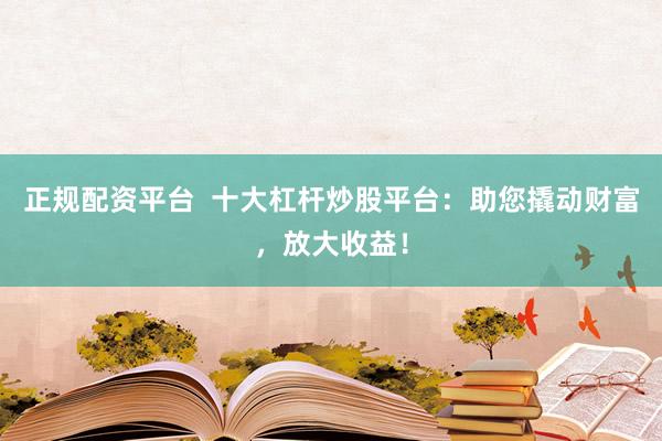 正规配资平台  十大杠杆炒股平台：助您撬动财富，放大收益！