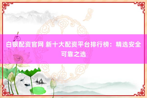 白银配资官网 新十大配资平台排行榜：精选安全可靠之选