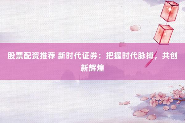 股票配资推荐 新时代证券：把握时代脉搏，共创新辉煌