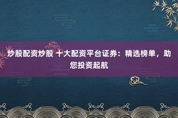 炒股配资炒股 十大配资平台证券：精选榜单，助您投资起航