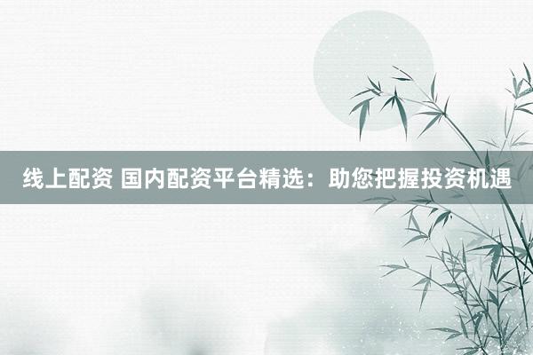 线上配资 国内配资平台精选：助您把握投资机遇