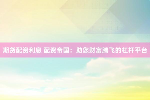 期货配资利息 配资帝国：助您财富腾飞的杠杆平台