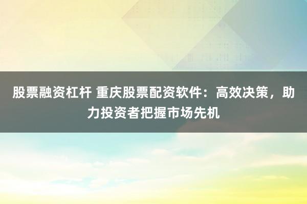 股票融资杠杆 重庆股票配资软件：高效决策，助力投资者把握市场先机