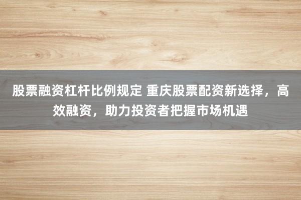 股票融资杠杆比例规定 重庆股票配资新选择，高效融资，助力投资者把握市场机遇
