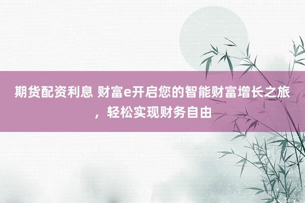 期货配资利息 财富e开启您的智能财富增长之旅，轻松实现财务自由