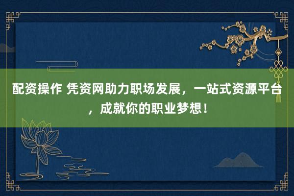 配资操作 凭资网助力职场发展，一站式资源平台，成就你的职业梦想！