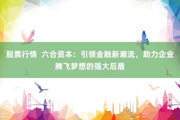 股票行情  六合资本：引领金融新潮流，助力企业腾飞梦想的强大后盾