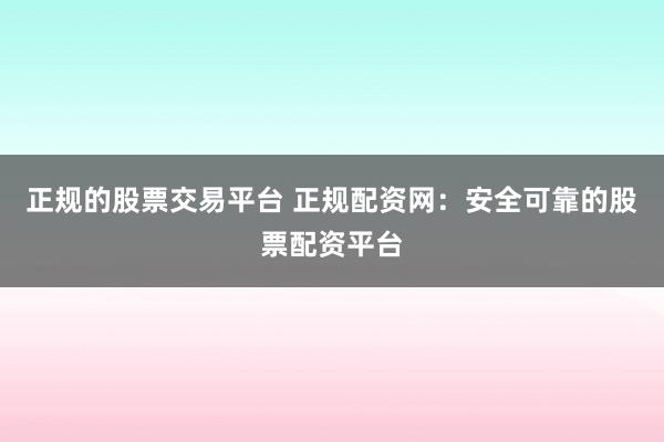 正规的股票交易平台 正规配资网：安全可靠的股票配资平台
