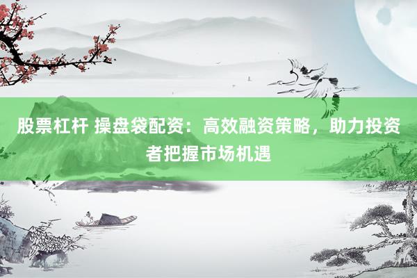 股票杠杆 操盘袋配资：高效融资策略，助力投资者把握市场机遇