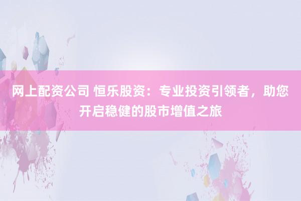 网上配资公司 恒乐股资：专业投资引领者，助您开启稳健的股市增值之旅