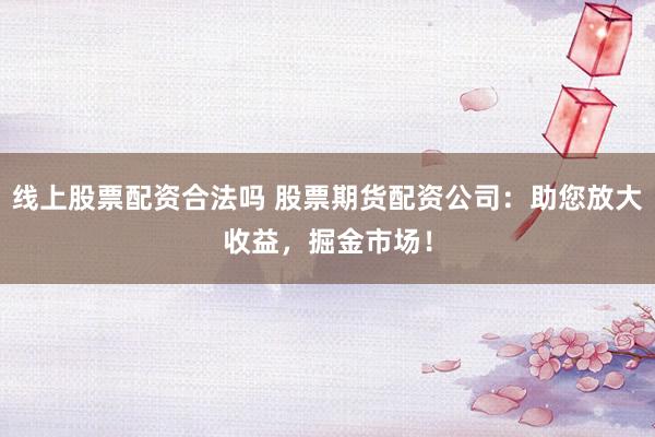 线上股票配资合法吗 股票期货配资公司：助您放大收益，掘金市场！