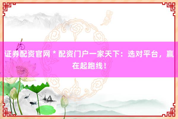 证券配资官网 * 配资门户一家天下：选对平台，赢在起跑线！