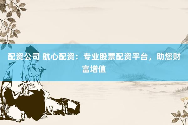 配资公司 航心配资：专业股票配资平台，助您财富增值