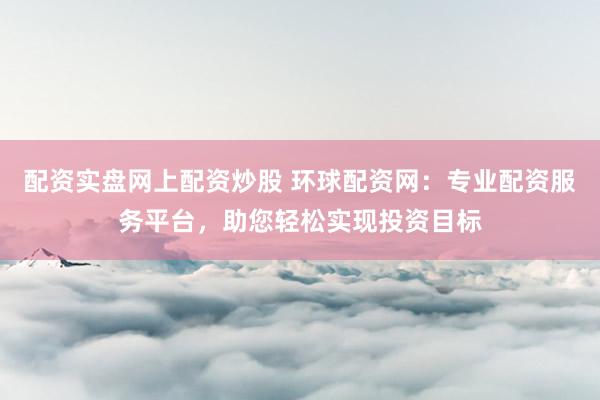 配资实盘网上配资炒股 环球配资网：专业配资服务平台，助您轻松实现投资目标