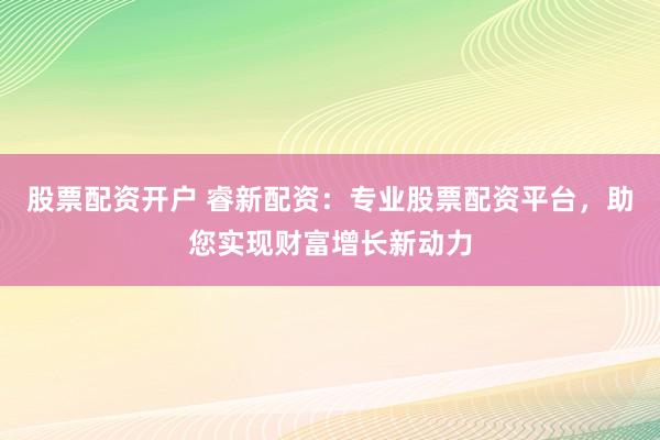 股票配资开户 睿新配资：专业股票配资平台，助您实现财富增长新动力