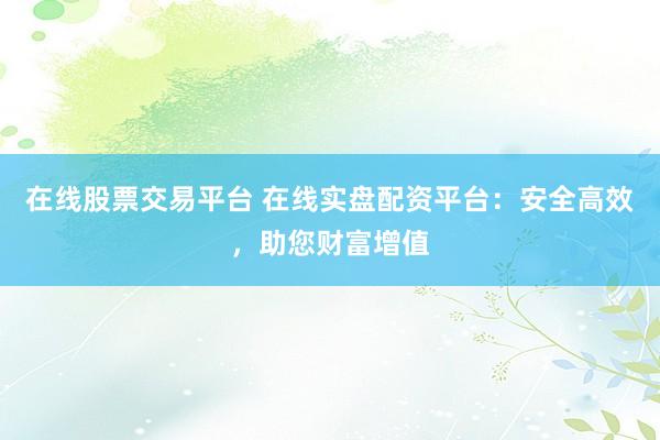 在线股票交易平台 在线实盘配资平台：安全高效，助您财富增值