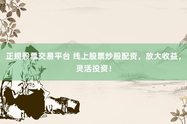 正规股票交易平台 线上股票炒股配资，放大收益，灵活投资！