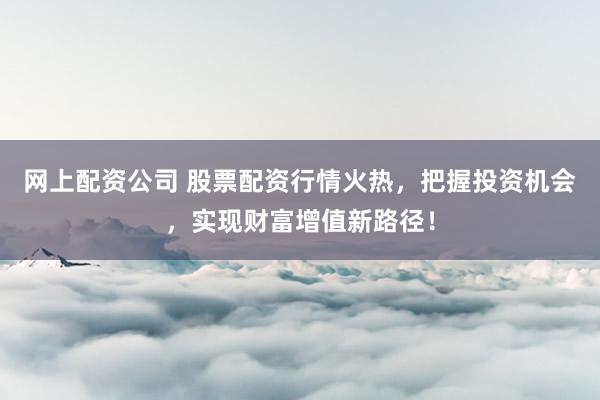 网上配资公司 股票配资行情火热，把握投资机会，实现财富增值新路径！