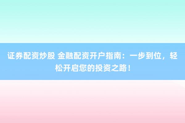 证券配资炒股 金融配资开户指南：一步到位，轻松开启您的投资之路！
