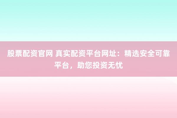 股票配资官网 真实配资平台网址：精选安全可靠平台，助您投资无忧