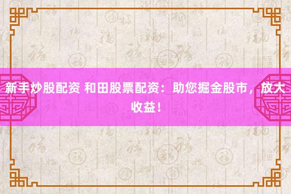 新手炒股配资 和田股票配资：助您掘金股市，放大收益！