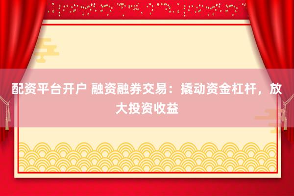 配资平台开户 融资融券交易：撬动资金杠杆，放大投资收益