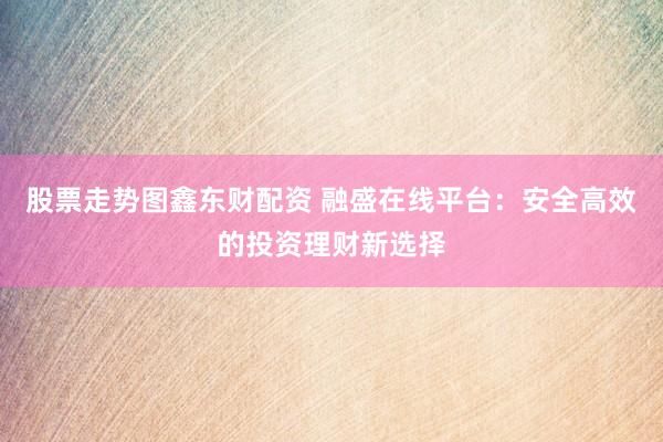 股票走势图鑫东财配资 融盛在线平台：安全高效的投资理财新选择