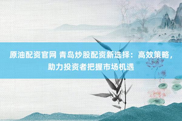 原油配资官网 青岛炒股配资新选择：高效策略，助力投资者把握市场机遇