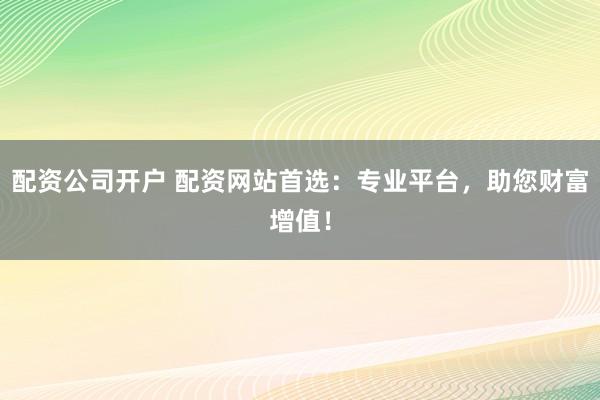 配资公司开户 配资网站首选：专业平台，助您财富增值！