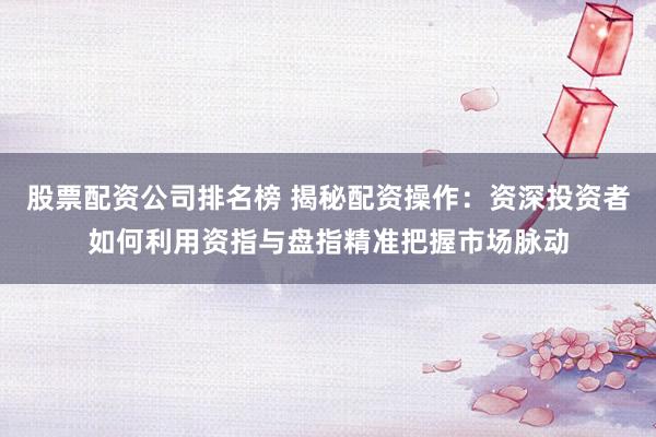 股票配资公司排名榜 揭秘配资操作：资深投资者如何利用资指与盘指精准把握市场脉动