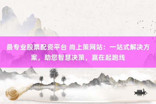 最专业股票配资平台 尚上策网站：一站式解决方案，助您智慧决策，赢在起跑线