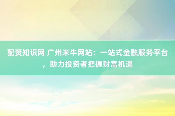 配资知识网 广州米牛网站：一站式金融服务平台，助力投资者把握财富机遇