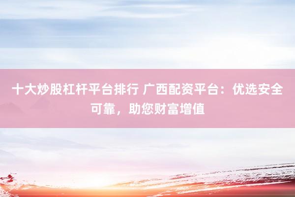 十大炒股杠杆平台排行 广西配资平台：优选安全可靠，助您财富增值