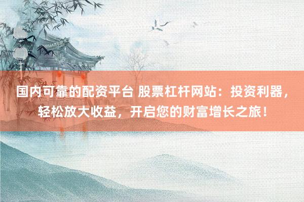 国内可靠的配资平台 股票杠杆网站：投资利器，轻松放大收益，开启您的财富增长之旅！