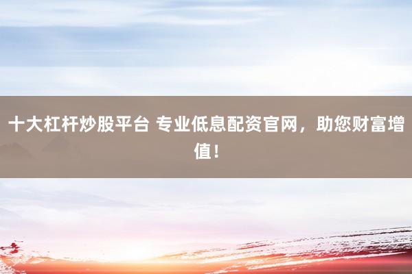 十大杠杆炒股平台 专业低息配资官网，助您财富增值！