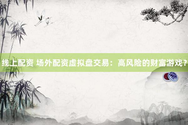 线上配资 场外配资虚拟盘交易：高风险的财富游戏？