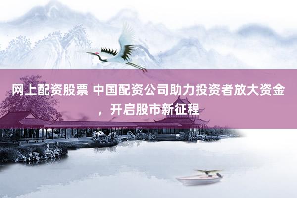 网上配资股票 中国配资公司助力投资者放大资金，开启股市新征程