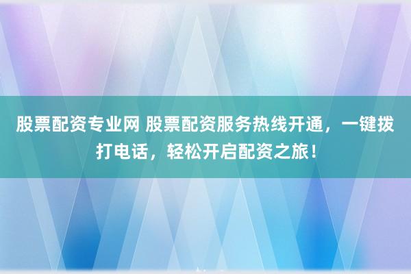 股票配资专业网 股票配资服务热线开通，一键拨打电话，轻松开启配资之旅！
