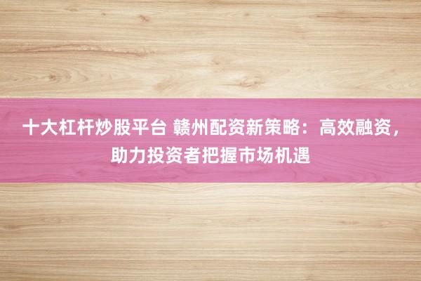 十大杠杆炒股平台 赣州配资新策略：高效融资，助力投资者把握市场机遇