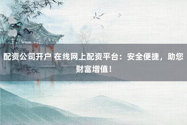 配资公司开户 在线网上配资平台：安全便捷，助您财富增值！