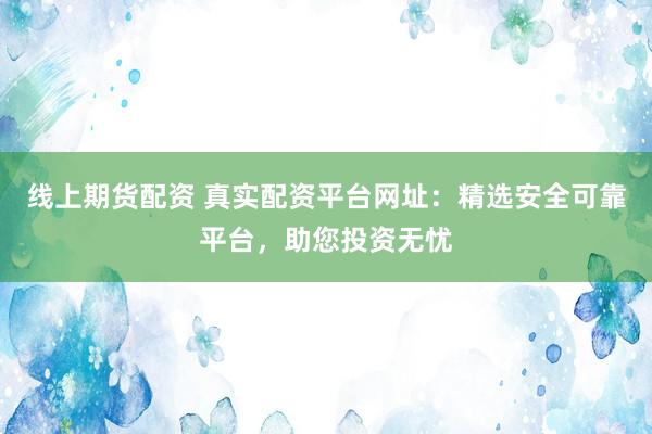 线上期货配资 真实配资平台网址：精选安全可靠平台，助您投资无忧