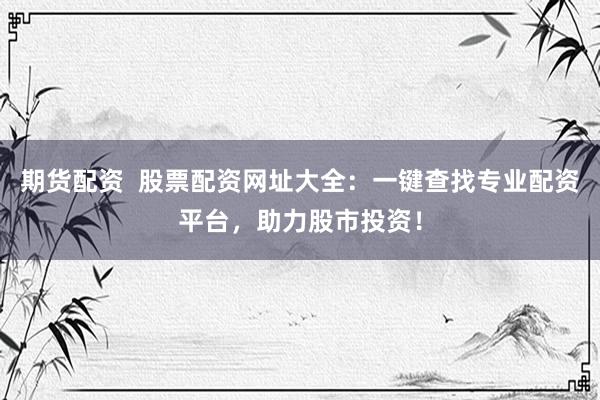 期货配资  股票配资网址大全：一键查找专业配资平台，助力股市投资！