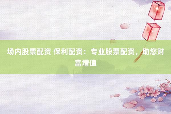 场内股票配资 保利配资：专业股票配资，助您财富增值