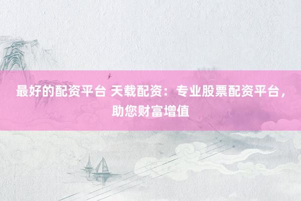 最好的配资平台 天载配资：专业股票配资平台，助您财富增值