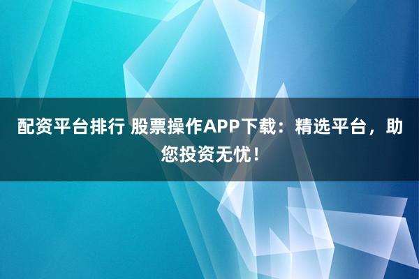 配资平台排行 股票操作APP下载：精选平台，助您投资无忧！