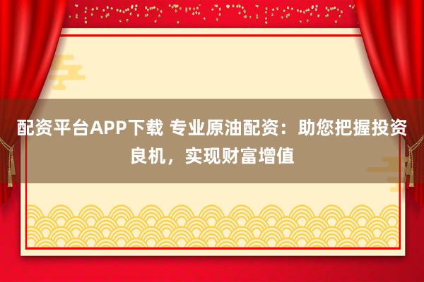 配资平台APP下载 专业原油配资：助您把握投资良机，实现财富增值