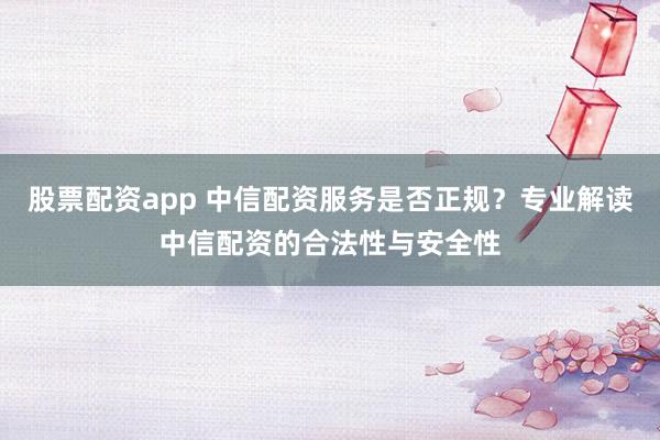 股票配资app 中信配资服务是否正规？专业解读中信配资的合法性与安全性